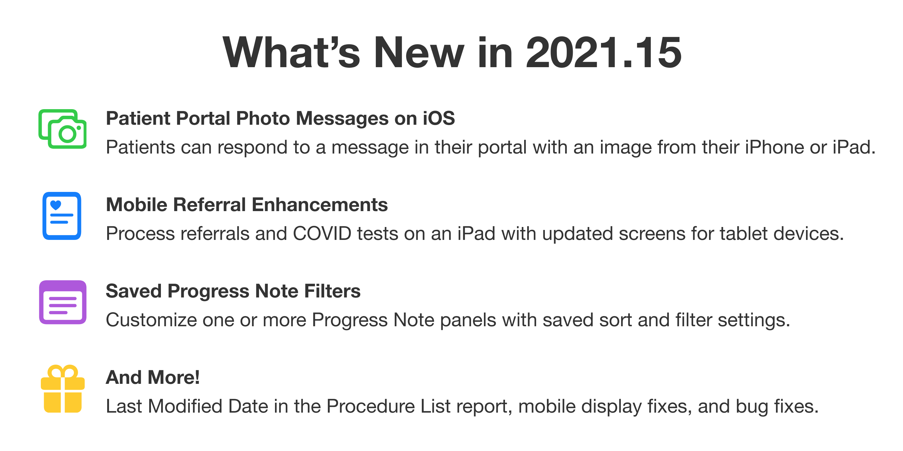 What's new in 2021.15. First: Patient Portal Photo Messages on iOS. Patients can respond to a message in their portal with an image from their iPhone or iPad. Second: Mobile Referral Enhancements. Process referrals and COVID tests on an iPad with updated screens for tablet devices. Third: Saved Progress Note Filters. Customize one or more Progress Note panels with saved sort and filter settings. And more: Last Modified Date in the Procedure List report, mobile display fixes, and bug fixes.